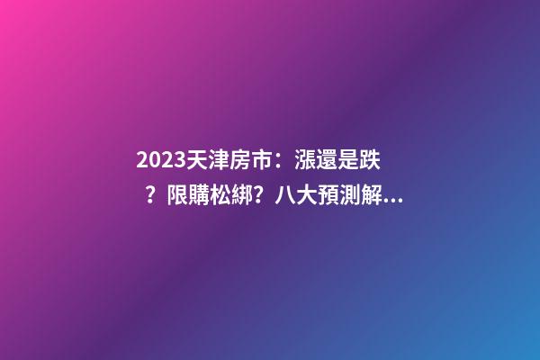 2023天津房市：漲還是跌？限購松綁？八大預測解讀！